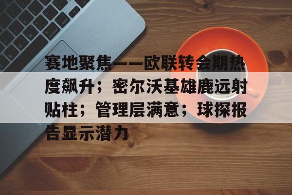 赛地聚焦——欧联转会期热度飙升；密尔沃基雄鹿远射贴柱；管理层满意；球探报告显示潜力的简单介绍