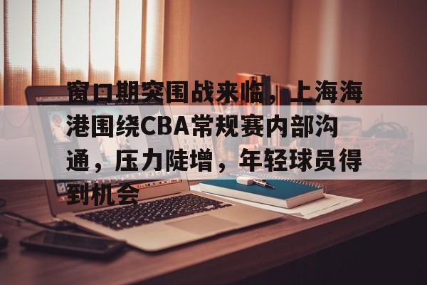 英雄联盟赔率-窗口期突围战来临，上海海港围绕CBA常规赛内部沟通，压力陡增，年轻球员得到机会的简单介绍